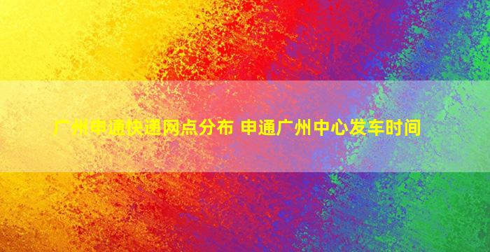 广州申通快递网点分布 申通广州中心发车时间